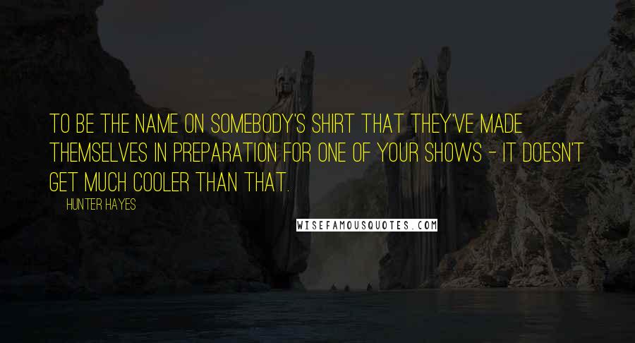 Hunter Hayes Quotes: To be the name on somebody's shirt that they've made themselves in preparation for one of your shows - it doesn't get much cooler than that.