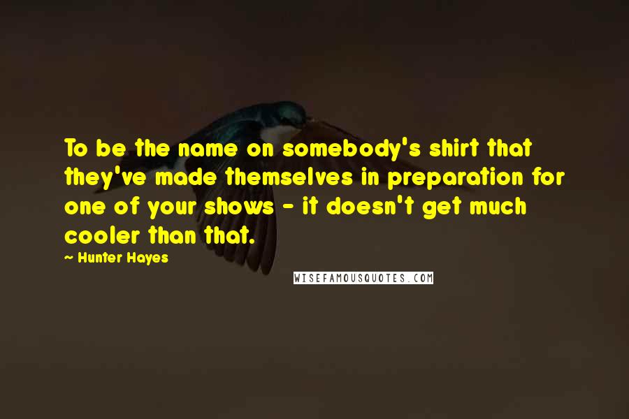 Hunter Hayes Quotes: To be the name on somebody's shirt that they've made themselves in preparation for one of your shows - it doesn't get much cooler than that.