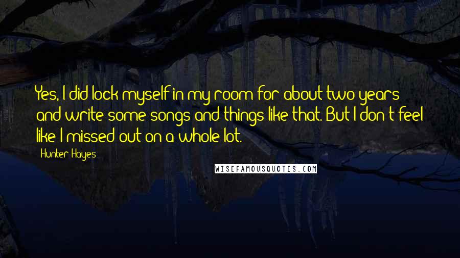 Hunter Hayes Quotes: Yes, I did lock myself in my room for about two years and write some songs and things like that. But I don't feel like I missed out on a whole lot.