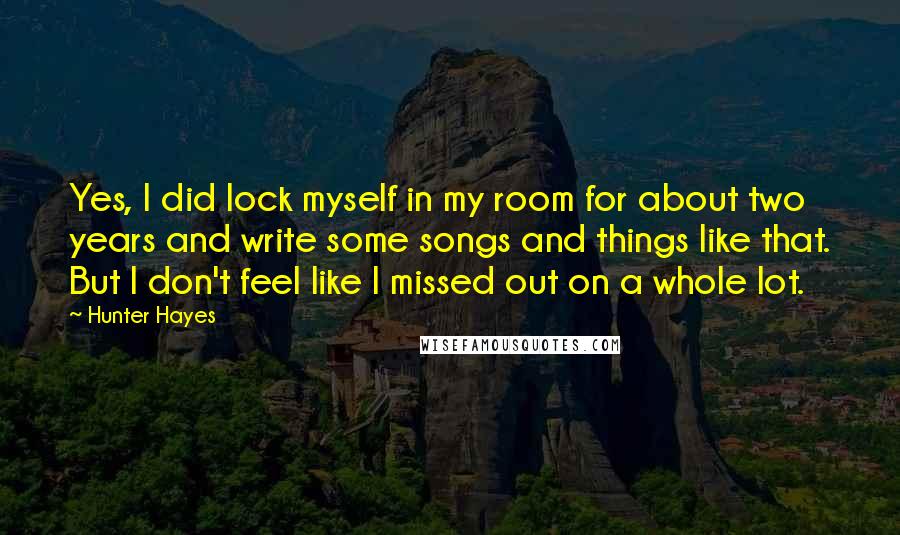 Hunter Hayes Quotes: Yes, I did lock myself in my room for about two years and write some songs and things like that. But I don't feel like I missed out on a whole lot.