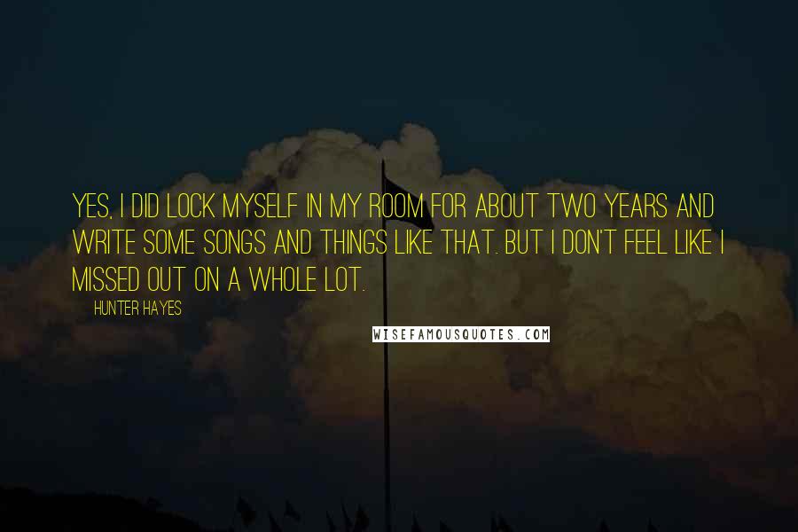 Hunter Hayes Quotes: Yes, I did lock myself in my room for about two years and write some songs and things like that. But I don't feel like I missed out on a whole lot.