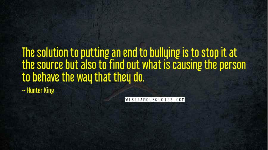 Hunter King Quotes: The solution to putting an end to bullying is to stop it at the source but also to find out what is causing the person to behave the way that they do.