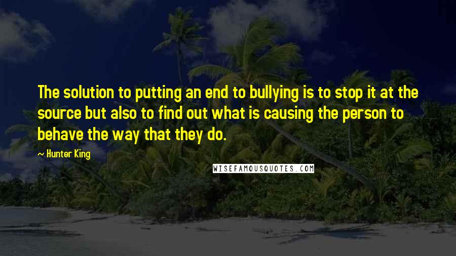 Hunter King Quotes: The solution to putting an end to bullying is to stop it at the source but also to find out what is causing the person to behave the way that they do.