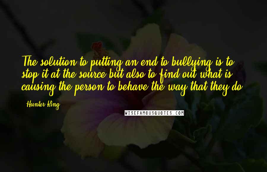 Hunter King Quotes: The solution to putting an end to bullying is to stop it at the source but also to find out what is causing the person to behave the way that they do.