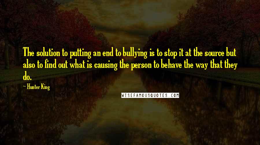 Hunter King Quotes: The solution to putting an end to bullying is to stop it at the source but also to find out what is causing the person to behave the way that they do.