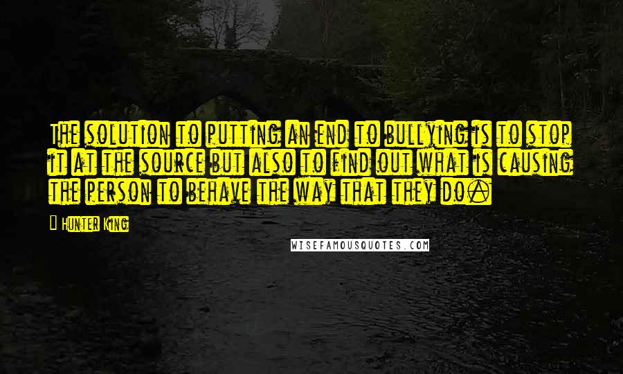 Hunter King Quotes: The solution to putting an end to bullying is to stop it at the source but also to find out what is causing the person to behave the way that they do.