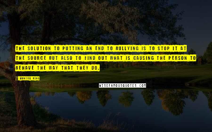 Hunter King Quotes: The solution to putting an end to bullying is to stop it at the source but also to find out what is causing the person to behave the way that they do.