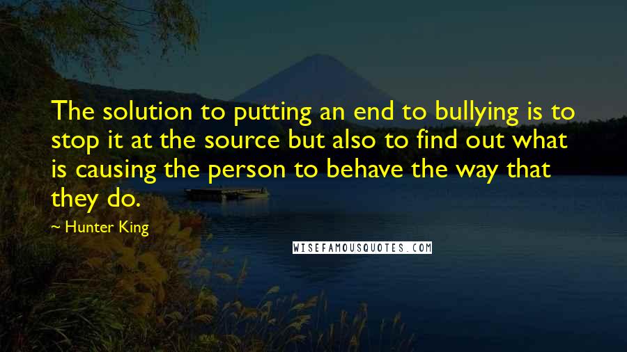 Hunter King Quotes: The solution to putting an end to bullying is to stop it at the source but also to find out what is causing the person to behave the way that they do.