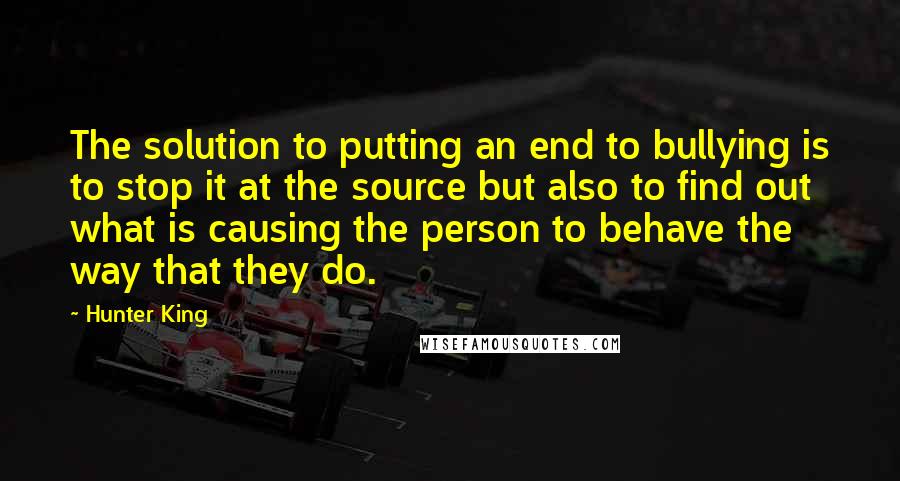 Hunter King Quotes: The solution to putting an end to bullying is to stop it at the source but also to find out what is causing the person to behave the way that they do.