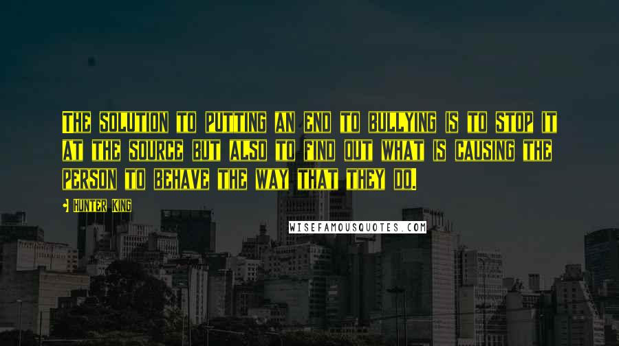 Hunter King Quotes: The solution to putting an end to bullying is to stop it at the source but also to find out what is causing the person to behave the way that they do.