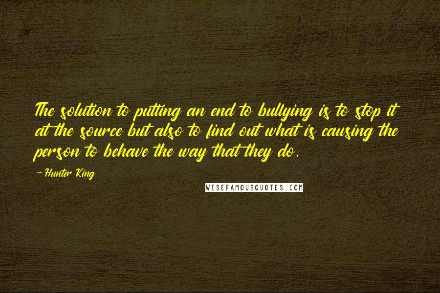 Hunter King Quotes: The solution to putting an end to bullying is to stop it at the source but also to find out what is causing the person to behave the way that they do.