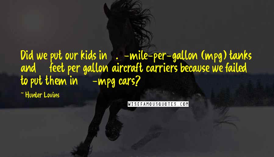 Hunter Lovins Quotes: Did we put our kids in 0.5-mile-per-gallon (mpg) tanks and 17 feet per gallon aircraft carriers because we failed to put them in 32-mpg cars?