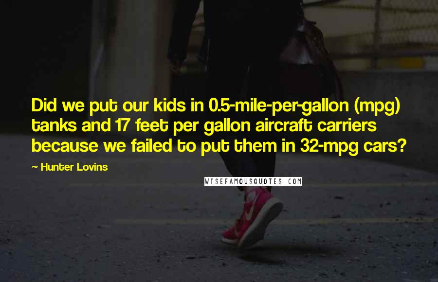 Hunter Lovins Quotes: Did we put our kids in 0.5-mile-per-gallon (mpg) tanks and 17 feet per gallon aircraft carriers because we failed to put them in 32-mpg cars?