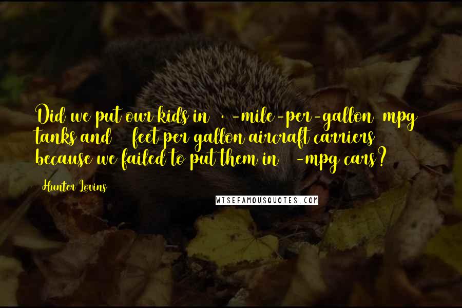 Hunter Lovins Quotes: Did we put our kids in 0.5-mile-per-gallon (mpg) tanks and 17 feet per gallon aircraft carriers because we failed to put them in 32-mpg cars?