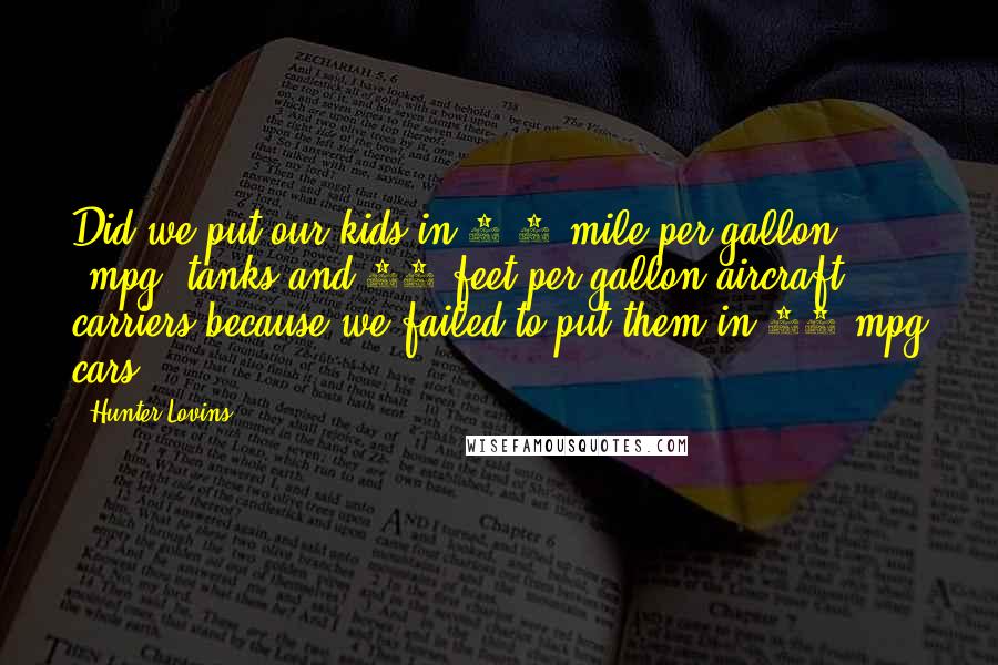 Hunter Lovins Quotes: Did we put our kids in 0.5-mile-per-gallon (mpg) tanks and 17 feet per gallon aircraft carriers because we failed to put them in 32-mpg cars?