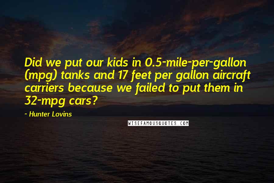 Hunter Lovins Quotes: Did we put our kids in 0.5-mile-per-gallon (mpg) tanks and 17 feet per gallon aircraft carriers because we failed to put them in 32-mpg cars?