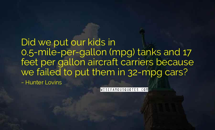 Hunter Lovins Quotes: Did we put our kids in 0.5-mile-per-gallon (mpg) tanks and 17 feet per gallon aircraft carriers because we failed to put them in 32-mpg cars?