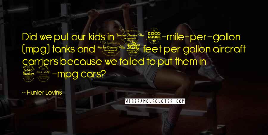 Hunter Lovins Quotes: Did we put our kids in 0.5-mile-per-gallon (mpg) tanks and 17 feet per gallon aircraft carriers because we failed to put them in 32-mpg cars?