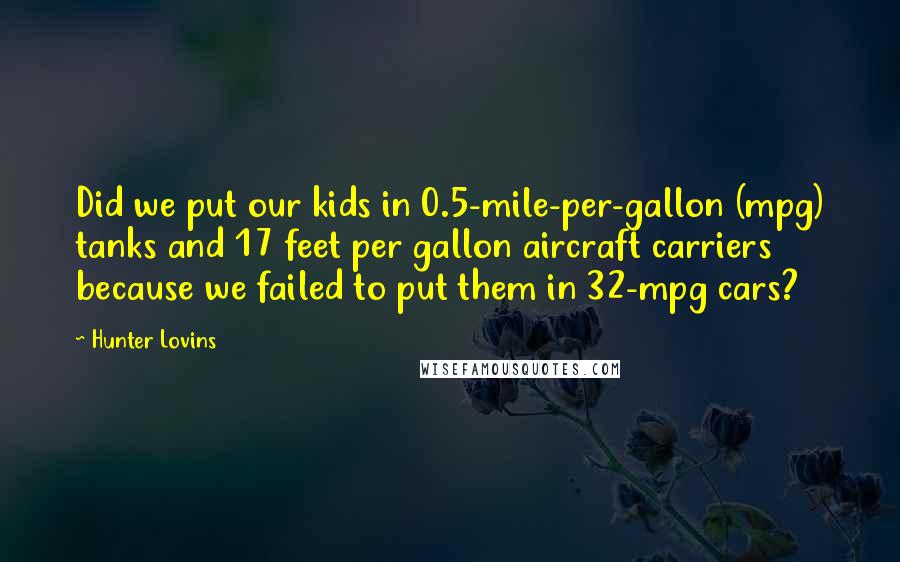 Hunter Lovins Quotes: Did we put our kids in 0.5-mile-per-gallon (mpg) tanks and 17 feet per gallon aircraft carriers because we failed to put them in 32-mpg cars?