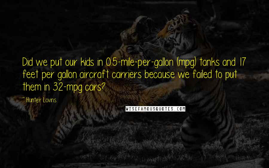 Hunter Lovins Quotes: Did we put our kids in 0.5-mile-per-gallon (mpg) tanks and 17 feet per gallon aircraft carriers because we failed to put them in 32-mpg cars?