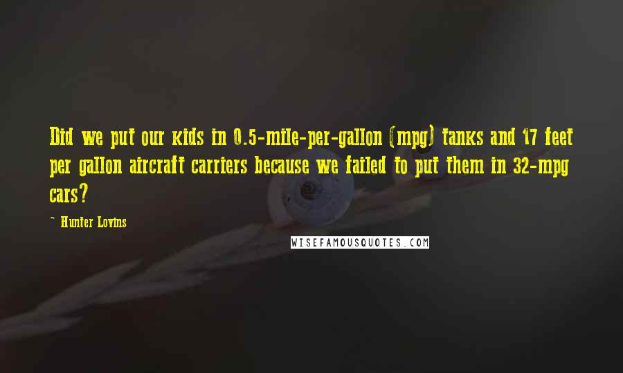 Hunter Lovins Quotes: Did we put our kids in 0.5-mile-per-gallon (mpg) tanks and 17 feet per gallon aircraft carriers because we failed to put them in 32-mpg cars?
