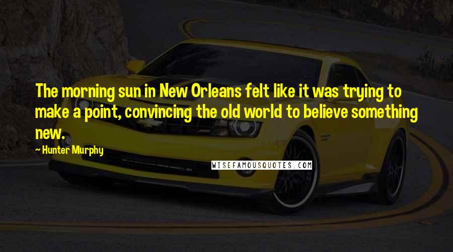 Hunter Murphy Quotes: The morning sun in New Orleans felt like it was trying to make a point, convincing the old world to believe something new.