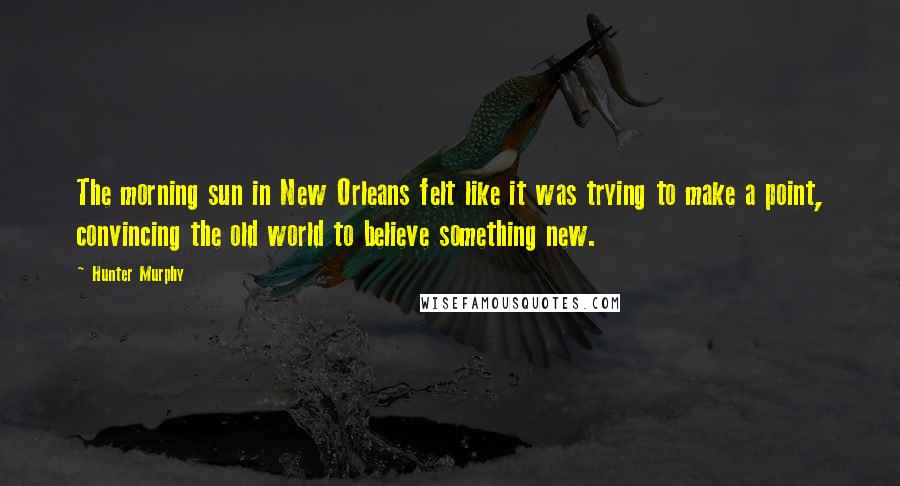 Hunter Murphy Quotes: The morning sun in New Orleans felt like it was trying to make a point, convincing the old world to believe something new.