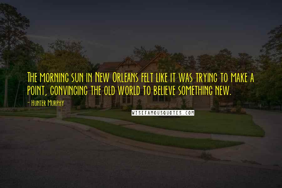 Hunter Murphy Quotes: The morning sun in New Orleans felt like it was trying to make a point, convincing the old world to believe something new.