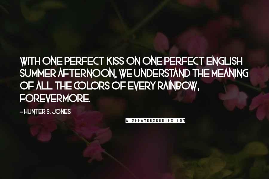Hunter S. Jones Quotes: With one perfect kiss on one perfect English summer afternoon, we understand the meaning of all the colors of every rainbow, forevermore.