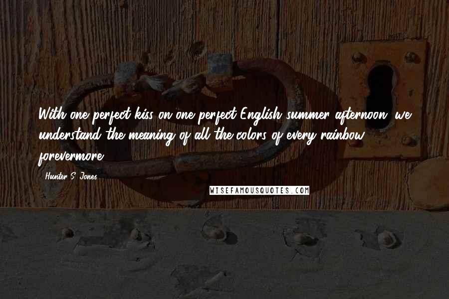 Hunter S. Jones Quotes: With one perfect kiss on one perfect English summer afternoon, we understand the meaning of all the colors of every rainbow, forevermore.