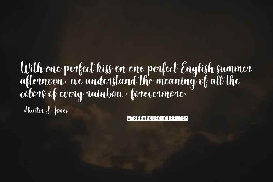 Hunter S. Jones Quotes: With one perfect kiss on one perfect English summer afternoon, we understand the meaning of all the colors of every rainbow, forevermore.