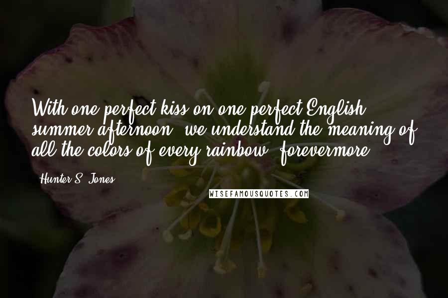 Hunter S. Jones Quotes: With one perfect kiss on one perfect English summer afternoon, we understand the meaning of all the colors of every rainbow, forevermore.