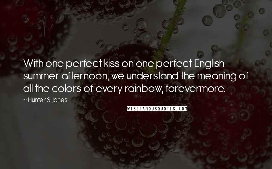 Hunter S. Jones Quotes: With one perfect kiss on one perfect English summer afternoon, we understand the meaning of all the colors of every rainbow, forevermore.
