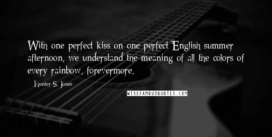 Hunter S. Jones Quotes: With one perfect kiss on one perfect English summer afternoon, we understand the meaning of all the colors of every rainbow, forevermore.