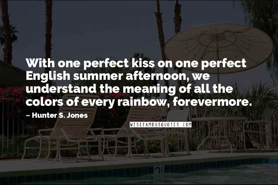 Hunter S. Jones Quotes: With one perfect kiss on one perfect English summer afternoon, we understand the meaning of all the colors of every rainbow, forevermore.