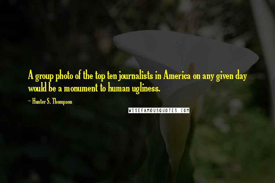 Hunter S. Thompson Quotes: A group photo of the top ten journalists in America on any given day would be a monument to human ugliness.