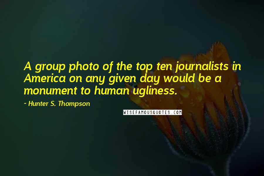 Hunter S. Thompson Quotes: A group photo of the top ten journalists in America on any given day would be a monument to human ugliness.