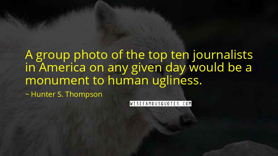 Hunter S. Thompson Quotes: A group photo of the top ten journalists in America on any given day would be a monument to human ugliness.