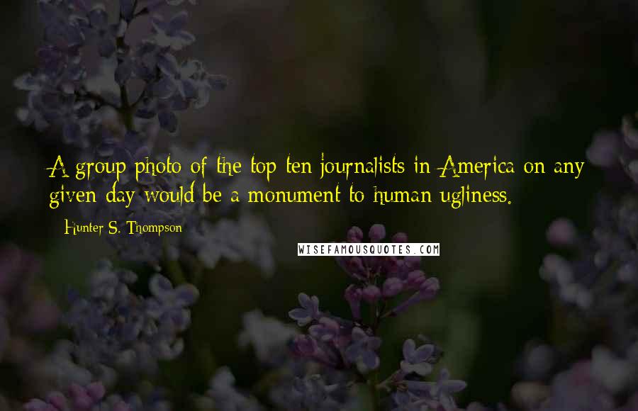 Hunter S. Thompson Quotes: A group photo of the top ten journalists in America on any given day would be a monument to human ugliness.