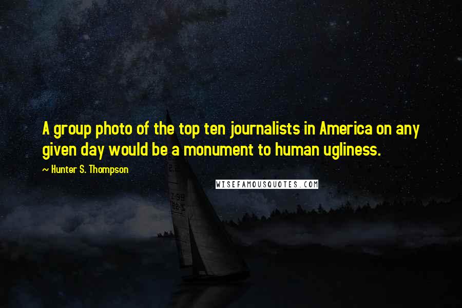 Hunter S. Thompson Quotes: A group photo of the top ten journalists in America on any given day would be a monument to human ugliness.