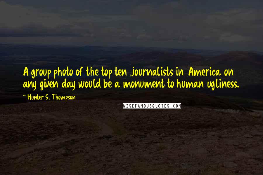 Hunter S. Thompson Quotes: A group photo of the top ten journalists in America on any given day would be a monument to human ugliness.