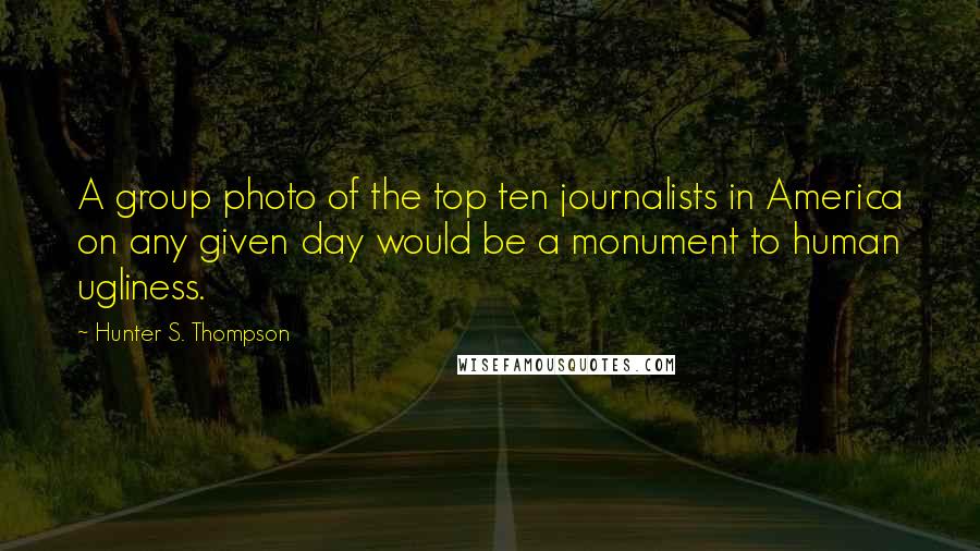 Hunter S. Thompson Quotes: A group photo of the top ten journalists in America on any given day would be a monument to human ugliness.