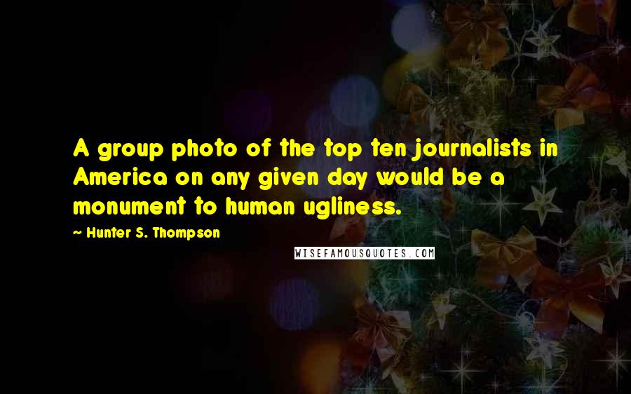 Hunter S. Thompson Quotes: A group photo of the top ten journalists in America on any given day would be a monument to human ugliness.