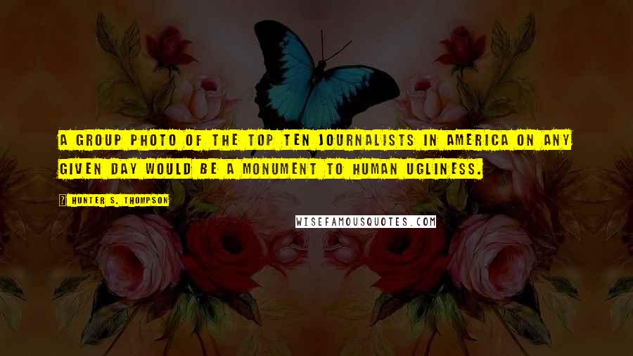 Hunter S. Thompson Quotes: A group photo of the top ten journalists in America on any given day would be a monument to human ugliness.