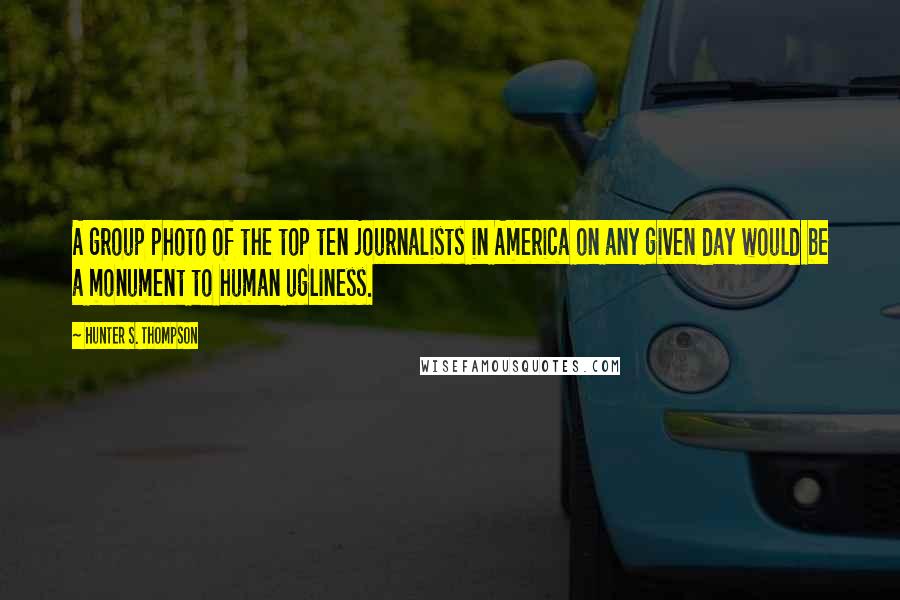 Hunter S. Thompson Quotes: A group photo of the top ten journalists in America on any given day would be a monument to human ugliness.