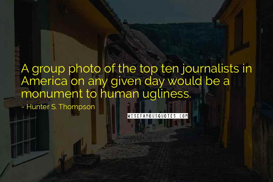 Hunter S. Thompson Quotes: A group photo of the top ten journalists in America on any given day would be a monument to human ugliness.