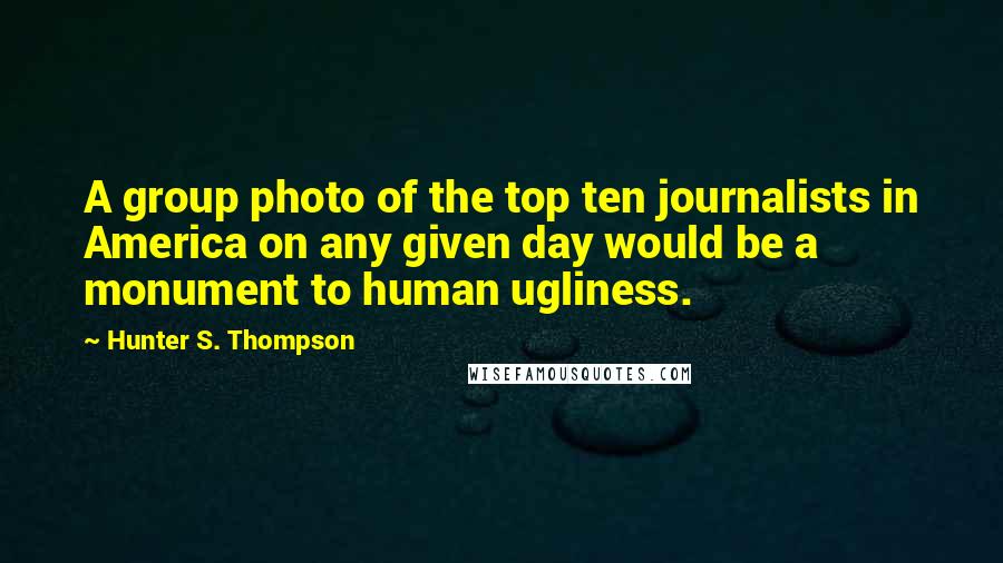 Hunter S. Thompson Quotes: A group photo of the top ten journalists in America on any given day would be a monument to human ugliness.