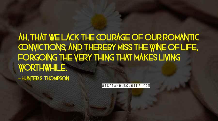 Hunter S. Thompson Quotes: Ah, that we lack the courage of our romantic convictions; and thereby miss the wine of life, forgoing the very thing that makes living worthwhile.