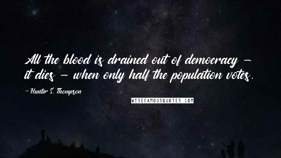 Hunter S. Thompson Quotes: All the blood is drained out of democracy - it dies - when only half the population votes.