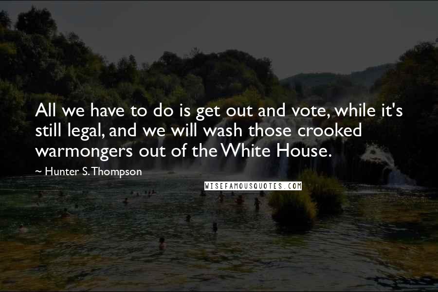 Hunter S. Thompson Quotes: All we have to do is get out and vote, while it's still legal, and we will wash those crooked warmongers out of the White House.